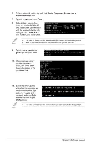 Chapter 4: Software support
To launch the disk partitioning tool, click Start > Programs > Accessories >
Command Prompt tool.
Type diskpart and press Enter.
In the diskpart prompt, type
list disk after DISKPART,
and press Enter. Select the disk
with the unallocated volume by
typing select disk x (x =
disk number), and press Enter .
Type create partition
primary, and press Enter.
After creating a primary
partition, type detail
disk, and press Enter
to view the details of the
partitioned disk.
Select the RAW volume
which has the same size as
the shrinked volume, type
select volume x (x =
number), and press Enter
to store the Intel®
Rapid
Start partition.
6.
7.
8.
9.
10.
11.
•	 The value “x” refers to a disk number where you want to create the store partition.
•	 The value “x” refers to a disk number where you created the unallocated partition.
•	 Refer to step 5 for details about the unallocated disk space in the SSD.
 