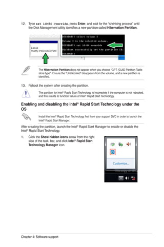 Chapter 4: Software support
Type set id=84 override, press Enter, and wait for the “shrinking process” until
the Disk Management utility identifies a new partition called Hibernation Partition.
Reboot the system after creating the partition.
The partition for Intel®
Rapid Start Technology is incomplete if the computer is not rebooted,
and this results to function failure of Intel®
Rapid Start Technology.
Enabling and disabling the Intel®
Rapid Start Technology under the
OS
Install the Intel®
Rapid Start Technology first from your support DVD in order to launch the
Intel®
Rapid Start Manager.
After creating the partition, launch the Intel®
Rapid Start Manager to enable or disable the
Intel®
Rapid Start Technology.
Click the Show hidden icons arrow from the right
side of the task bar, and click Intel®
Rapid Start
Technology Manager icon.
12.
13.
1.
The Hibernation Partition does not appear when you choose “GPT (GUID Partition Table
store type”. Ensure the “Unallocated” disappears from the volume, and a new partition is
identified.
 