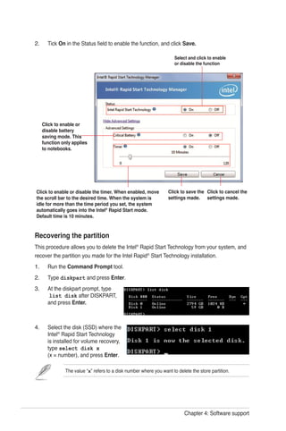 Chapter 4: Software support
Recovering the partition
This procedure allows you to delete the Intel®
Rapid Start Technology from your system, and
recover the partition you made for the Intel Rapid®
Start Technology installation.
Run the Command Prompt tool.
Type diskpart and press Enter.
At the diskpart prompt, type
list disk after DISKPART,
and press Enter.
Select the disk (SSD) where the
Intel®
Rapid Start Technology
is installed for volume recovery,
type select disk x
(x = number), and press Enter.
1.
2.
3.
4.
The value “x” refers to a disk number where you want to delete the store partition.
Tick On in the Status field to enable the function, and click Save.2.
Click to enable or
disable battery
saving mode. This
function only applies
to notebooks.
Select and click to enable
or disable the function
Click to enable or disable the timer. When enabled, move
the scroll bar to the desired time. When the system is
idle for more than the time period you set, the system
automatically goes into the Intel®
Rapid Start mode.
Default time is 10 minutes.
Click to save the
settings made.
Click to cancel the
settings made.
 