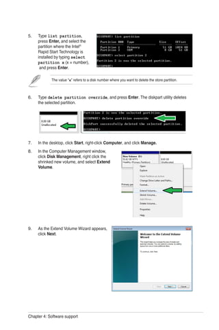 Chapter 4: Software support
Type list partition,
press Enter, and select the
partition where the Intel®
Rapid Start Technology is
installed by typing select
partition x (x = number),
and press Enter.
Type delete partition override, and press Enter. The diskpart utility deletes
the selected partition.
In the desktop, click Start, right-click Computer, and click Manage.
In the Computer Management window,
click Disk Management, right click the
shrinked new volume, and select Extend
Volume.
As the Extend Volume Wizard appears,
click Next.
5.
6.
7.
8.
9.
The value “x” refers to a disk number where you want to delete the store partition.
 