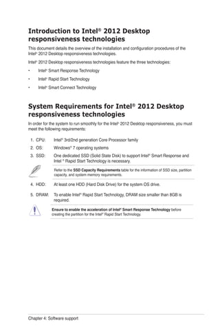 Chapter 4: Software support
Introduction to Intel®
2012 Desktop
responsiveness technologies
This document details the overview of the installation and configuration procedures of the
Intel®
2012 Desktop responsiveness technologies.
Intel®
2012 Desktop responsiveness technologies feature the three technologies:
Intel®
Smart Response Technology
Intel®
Rapid Start Technology
Intel®
Smart Connect Technology
System Requirements for Intel®
2012 Desktop
responsiveness technologies
In order for the system to run smoothly for the Intel®
2012 Desktop responsiveness, you must
meet the following requirements:
1. CPU: Intel®
3rd/2nd generation Core Processor family
2. OS: Windows®
7 operating systems
3. SSD: One dedicated SSD (Solid State Disk) to support Intel®
Smart Response and
Intel ®
Rapid Start Technology is necessary.
Refer to the SSD Capacity Requirements table for the information of SSD size, partition
capacity, and system memory requirements.
4. HDD: At least one HDD (Hard Disk Drive) for the system OS drive.
5. DRAM: To enable Intel®
Rapid Start Technology, DRAM size smaller than 8GB is
required.
Ensure to enable the acceleration of Intel®
Smart Response Technology before
creating the partition for the Intel®
Rapid Start Technology.
•
•
•
 