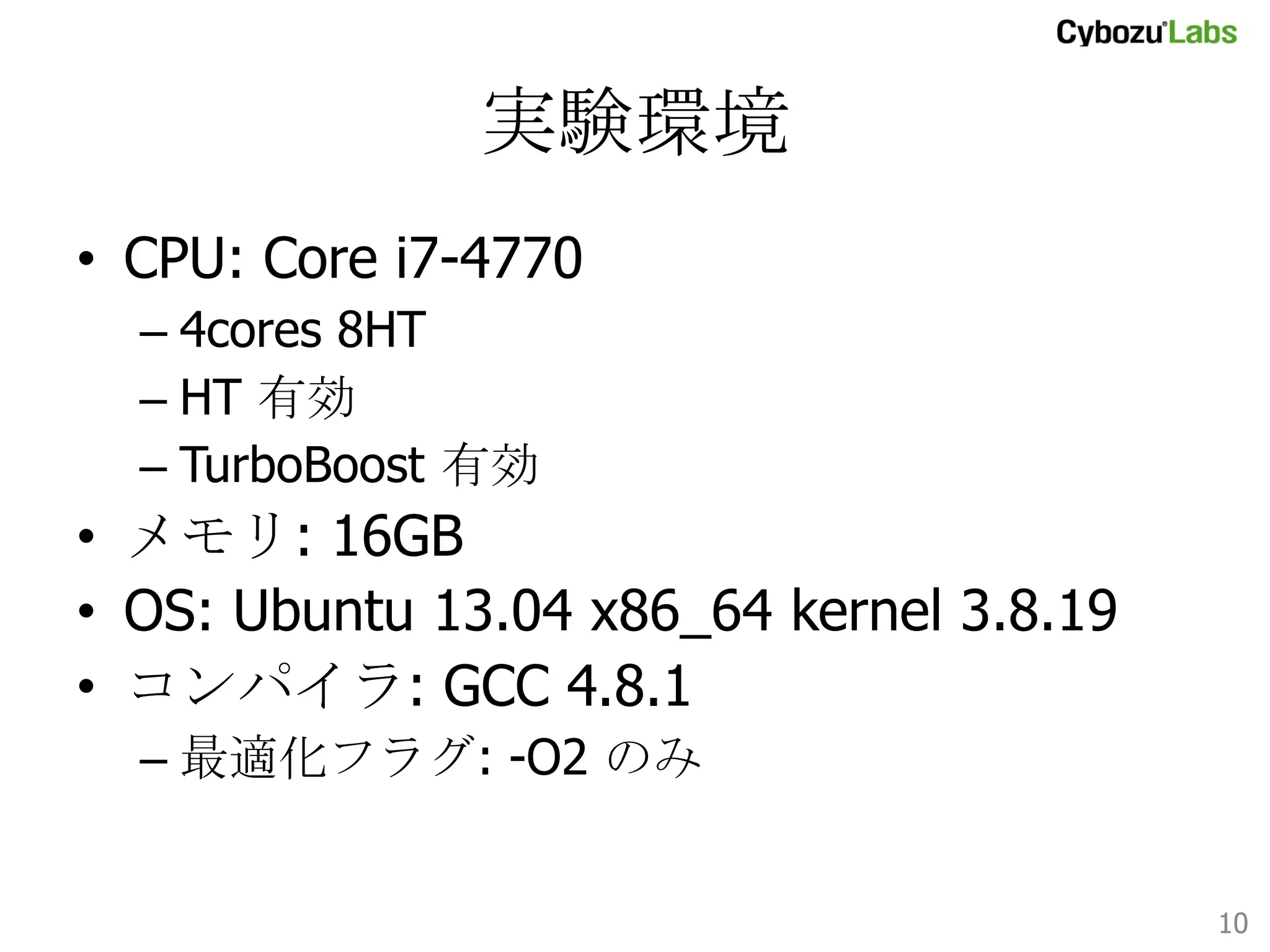 実験環境	
•  CPU: Core i7-4770
–  4cores 8HT
–  HT 有効
–  TurboBoost 有効

•  メモリ: 16GB
•  OS: Ubuntu 13.04 x86_64 kernel 3.8.19
•  コンパイラ: GCC 4.8.1
–  最適化フラグ: -O2 のみ

10	

 