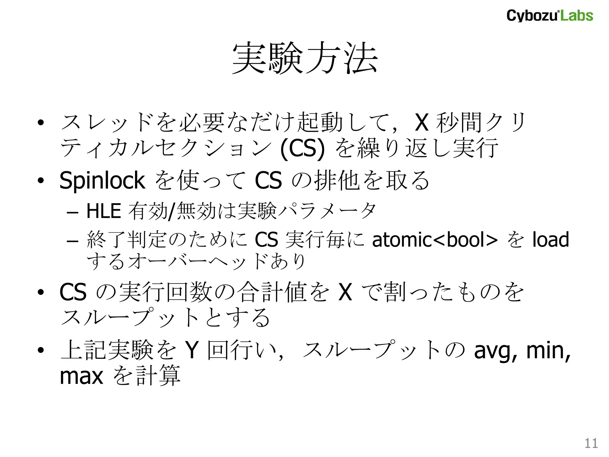 実験方法	
•  スレッドを必要なだけ起動して，X 秒間クリティカル
セクション (CS) を繰り返し実行
•  Spinlock を使って CS の排他を取る
–  HLE 有効/無効は実験パラメータ
–  終了判定のために CS 実行毎に atomic<bool> を load
するオーバーヘッドあり

•  CS の実行回数の合計値を X で割ったものを
スループットとする
•  上記実験を Y 回行い，スループットの avg, min,
max を計算
11	

 