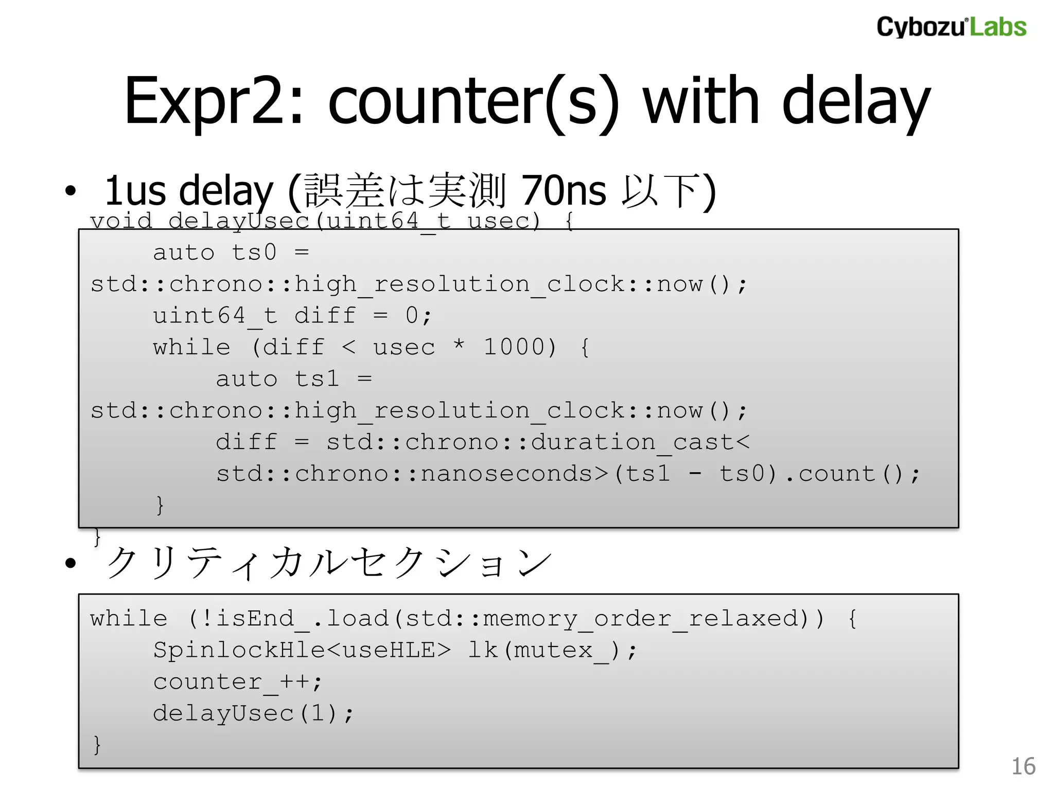 Expr2: counter(s) with delay 	
•  1us delay (誤差は実測 70ns 以下)
void delayUsec(uint64_t usec) {
auto ts0 = std::chrono::high_resolution_clock::now();
uint64_t diff = 0;
while (diff < usec * 1000) {
auto ts1 = std::chrono::high_resolution_clock::now();
diff = std::chrono::duration_cast<
std::chrono::nanoseconds>(ts1 - ts0).count();
}
}	

•  クリティカルセクション
while (!isEnd_.load(std::memory_order_relaxed)) {
SpinlockHle<useHLE> lk(mutex_);
counter_++;
delayUsec(1);
}	

16	

 
