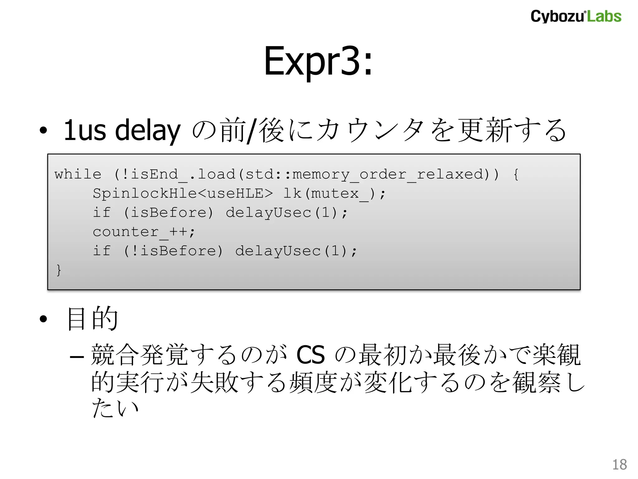 Expr3: 	
•  1us delay の前/後にカウンタを更新する
while (!isEnd_.load(std::memory_order_relaxed)) {
SpinlockHle<useHLE> lk(mutex_);
if (isBefore) delayUsec(1);
counter_++;
if (!isBefore) delayUsec(1);
}	

•  目的
–  競合発覚するのが CS の最初か最後かで楽観的
実行が失敗する頻度が変化するのを観察したい

18	

 
