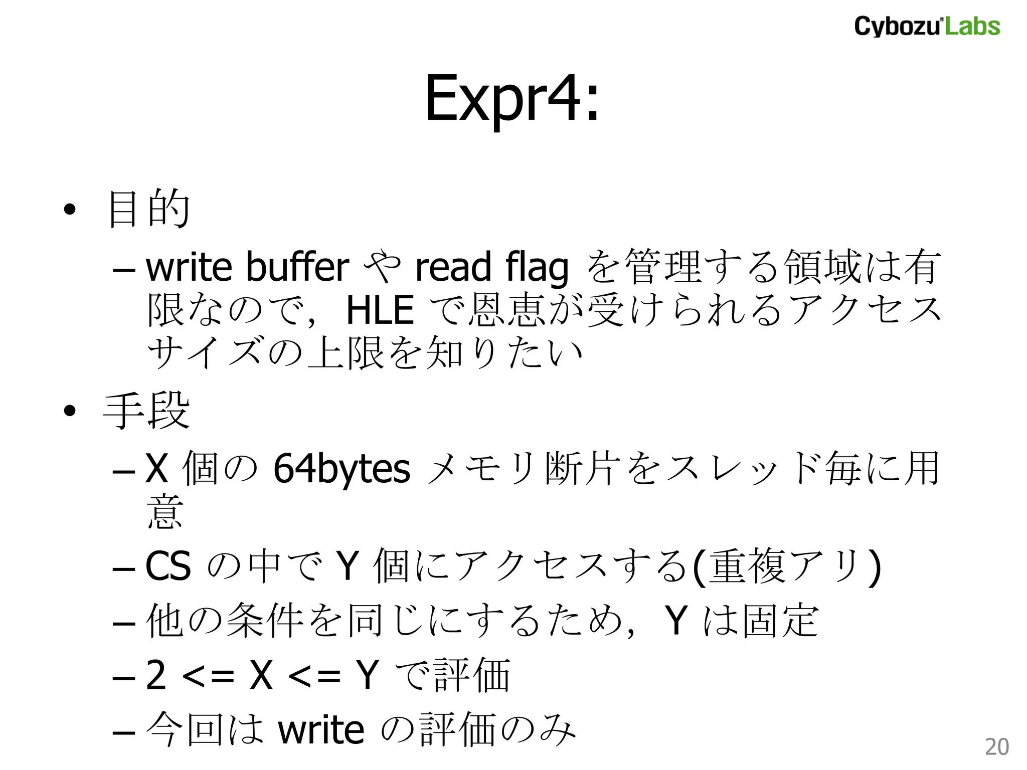 Expr4: 	
•  目的
–  write buffer や read flag を管理する領域は有
限なので，HLE で恩恵が受けられるアクセスサイ
ズの上限を知りたい

•  手段
–  X 個の 64bytes メモリ断片をスレッド毎に用意
–  CS の中で Y 個にアクセスする(重複アリ)
–  他の条件を同じにするため，Y は固定
–  2 <= X <= Y で評価
–  今回は write の評価のみ	
20	

 