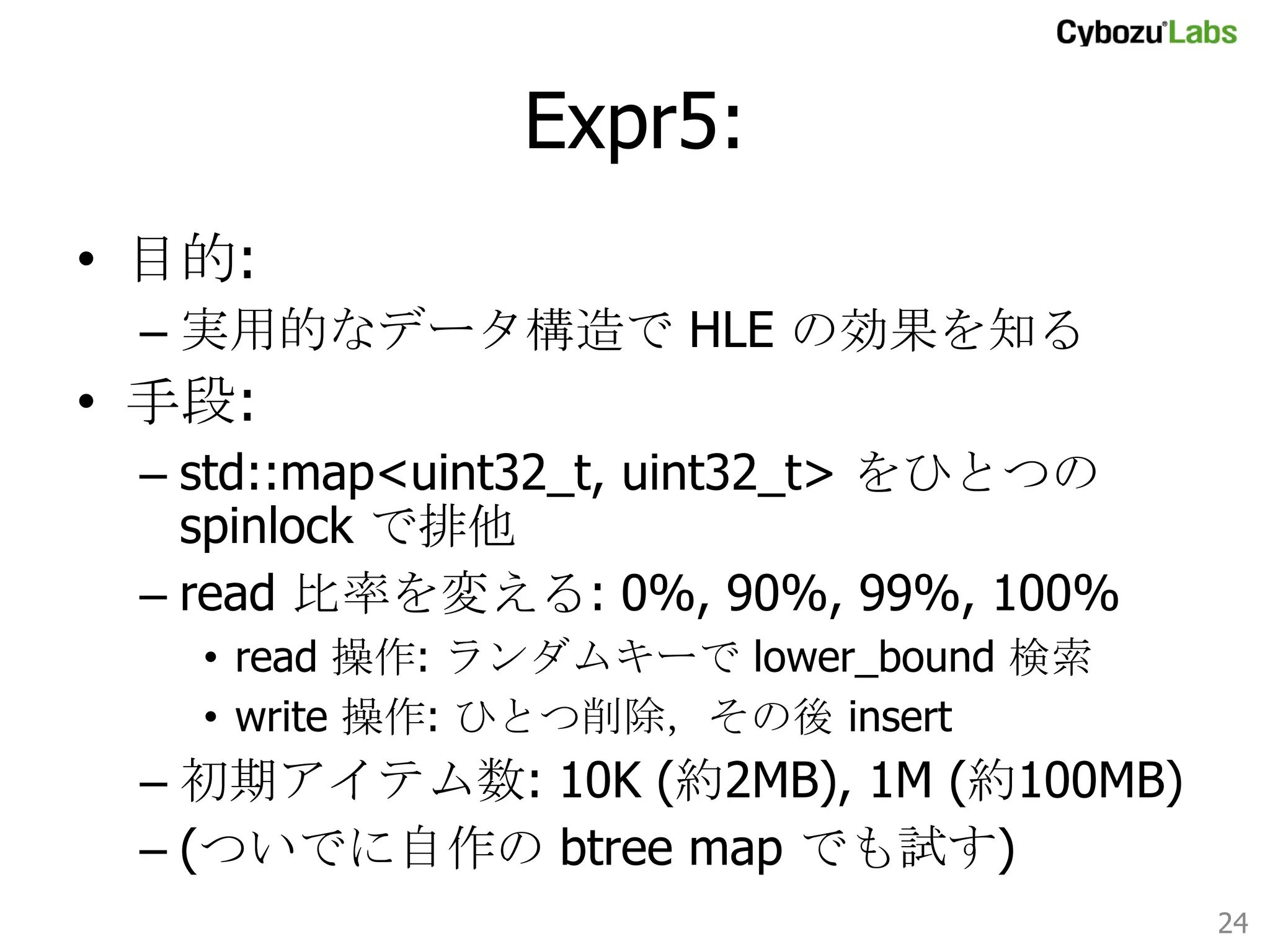 Expr5: 	
•  目的:
–  実用的なデータ構造で HLE の効果を知る

•  手段:
–  std::map<uint32_t, uint32_t> をひとつの
spinlock で排他
–  read 比率を変える: 0%, 90%, 99%, 100%
•  read 操作: ランダムキーで lower_bound 検索
•  write 操作: ひとつ削除，その後 insert

–  初期アイテム数: 10K (約2MB), 1M (約100MB)
–  (ついでに自作の btree map でも試す)
24	

 