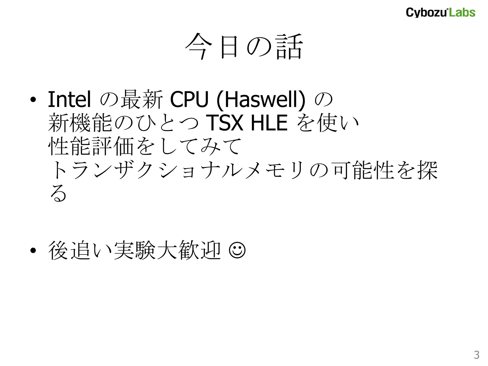 今日の話	
•  Intel の最新 CPU (Haswell) の
新機能のひとつ TSX HLE を使い
性能評価をしてみて
トランザクショナルメモリの可能性を探る
•  後追い実験大歓迎 J

3	

 