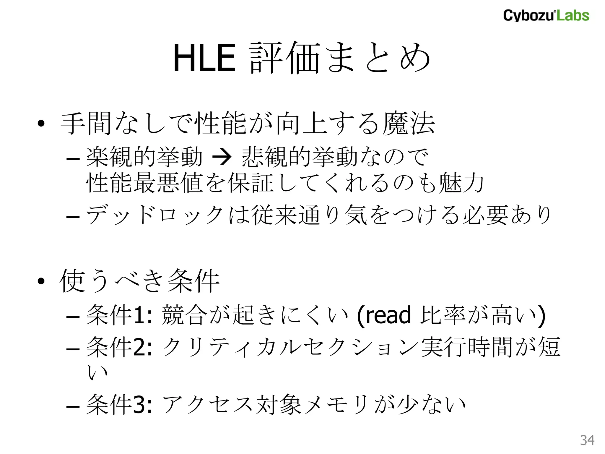 Expr5: まとめ	
•  性能向上
–  10K items で 最大 7.4 倍 (read 100%)
–  1M items で 最大 2.6 倍 (read 100%)

•  現状の結論
–  データがキャッシュに乗る程度に小さく read 比
率が低いと HLE のオーバーヘッドが目立つ

•  考察
–  critical section でより多くの操作をするケースも
評価すべき 	
34	

 