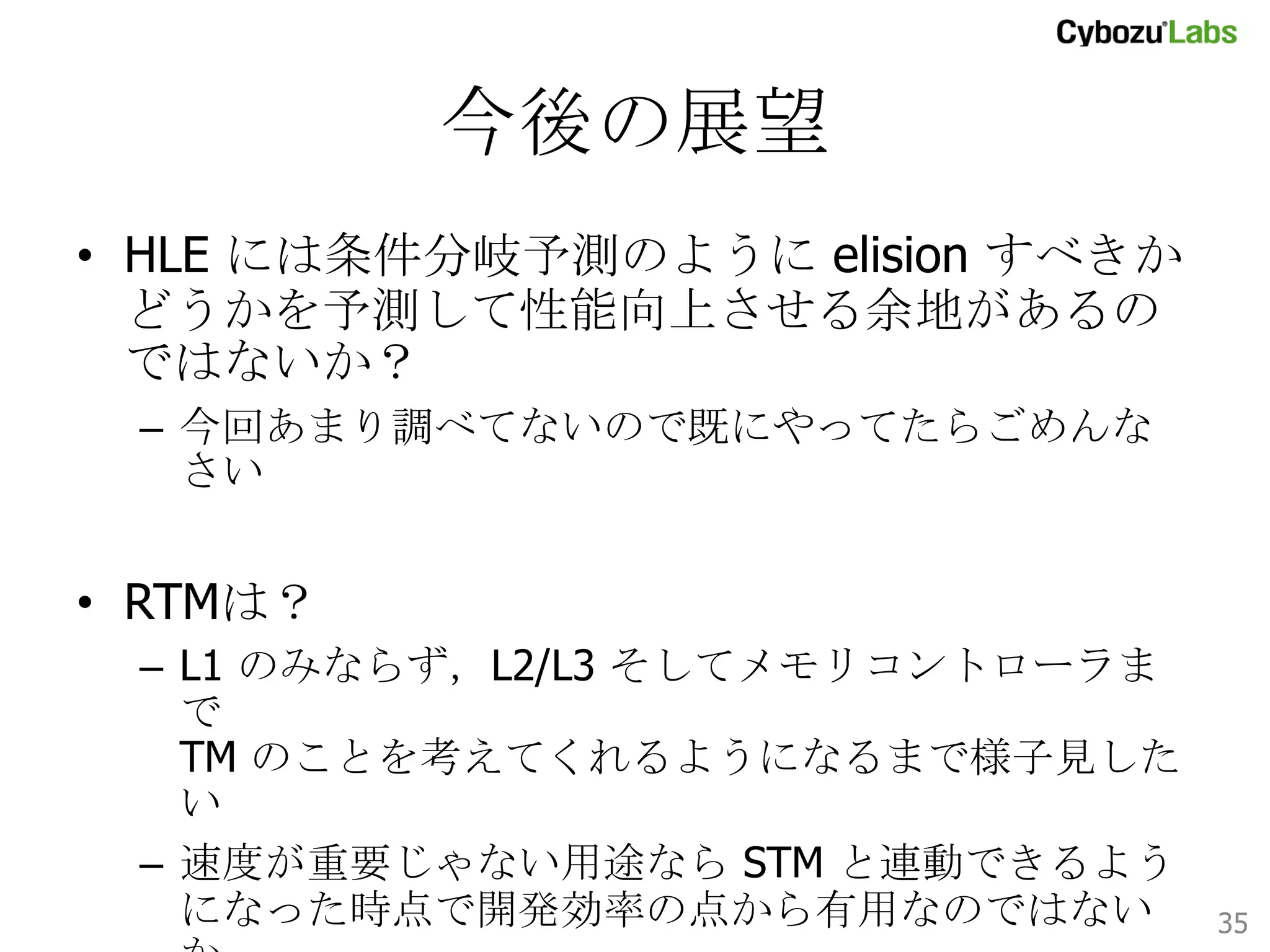 HLE 評価まとめ	
•  手間なしで性能が向上する魔法
–  楽観的挙動 à 悲観的挙動なので
性能最悪値を保証してくれるのも魅力
–  デッドロックは従来通り気をつける必要あり

•  使うべき条件
–  条件1: 競合が起きにくい (read 比率が高い)
–  条件2: クリティカルセクション実行時間が短い
–  条件3: アクセス対象メモリが少ない
35	

 
