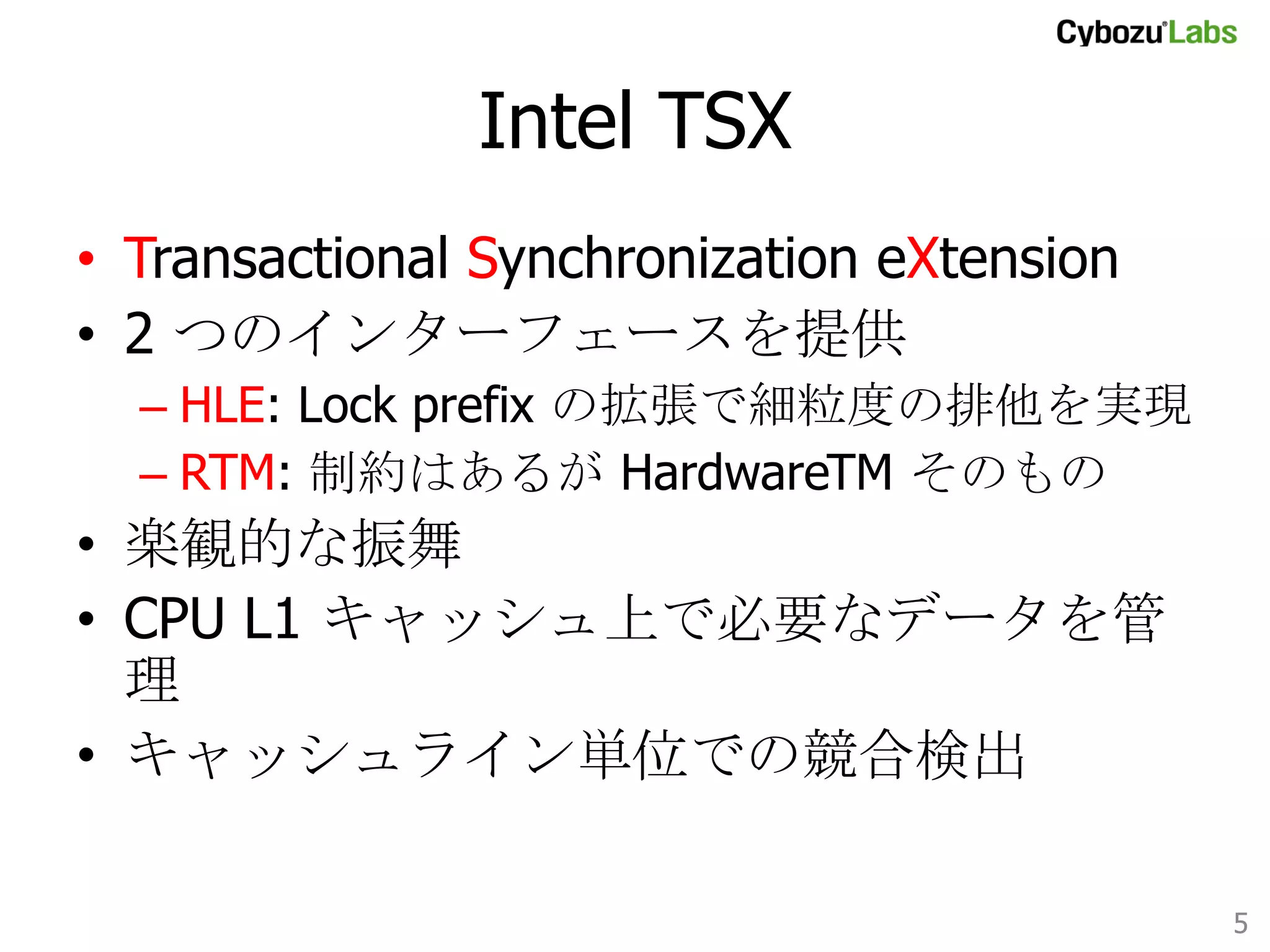 Intel TSX	
•  Transactional Synchronization eXtension
•  2 つのインターフェースを提供
–  HLE: Lock prefix の拡張で細粒度の排他を実現
–  RTM: 制約はあるが HardwareTM そのもの

•  楽観的な振舞
•  CPU L1 キャッシュ上で必要なデータを管理
•  キャッシュライン単位での競合検出

5	

 