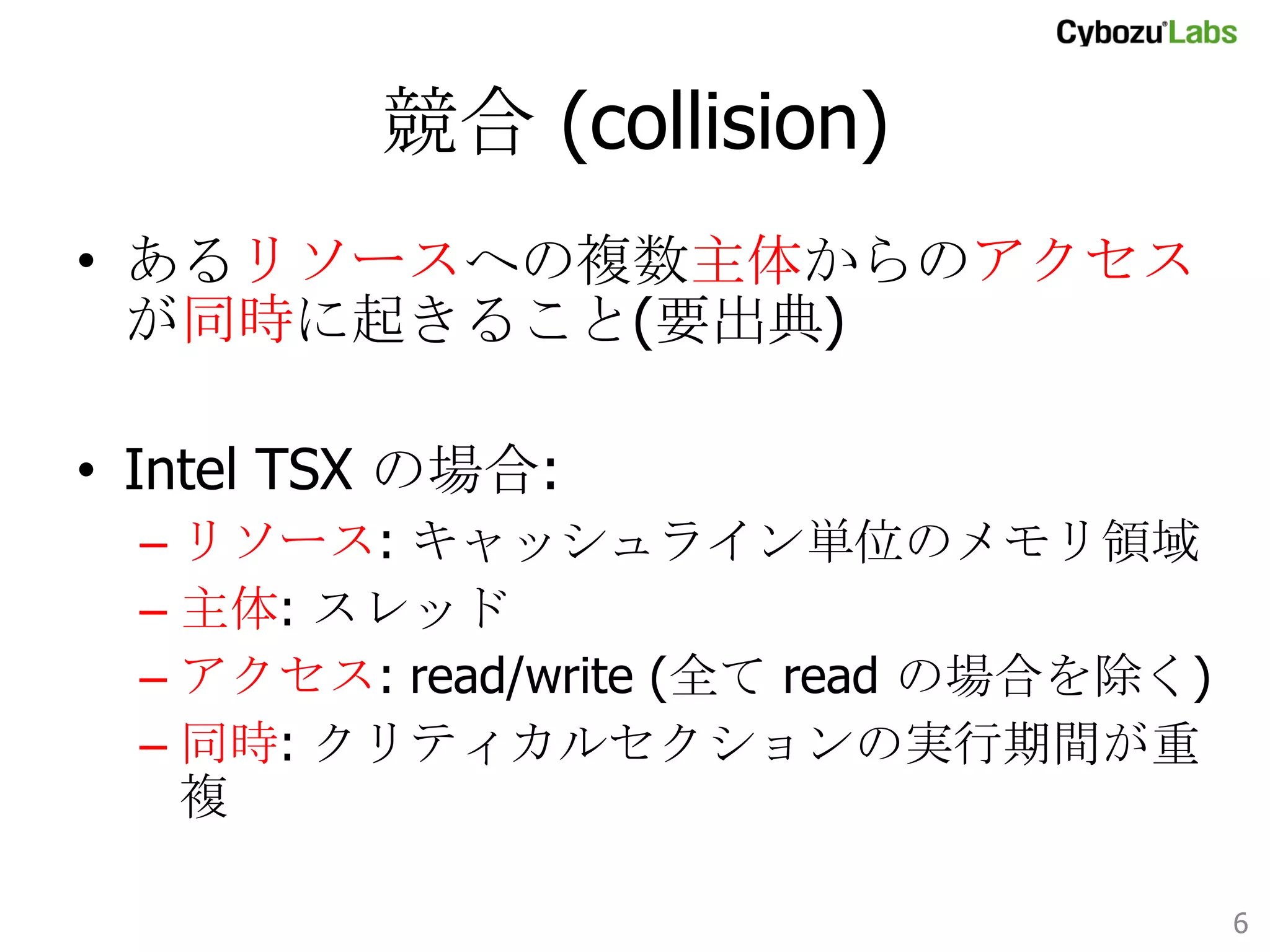 競合 (collision)	
•  あるリソースへの複数主体からのアクセスが
同時に起きること(要出典)
•  Intel TSX の場合:
–  リソース: キャッシュライン単位のメモリ領域
–  主体: スレッド
–  アクセス: read/write (全て read の場合を除く)
–  同時: クリティカルセクションの実行期間が重複	

6	

 
