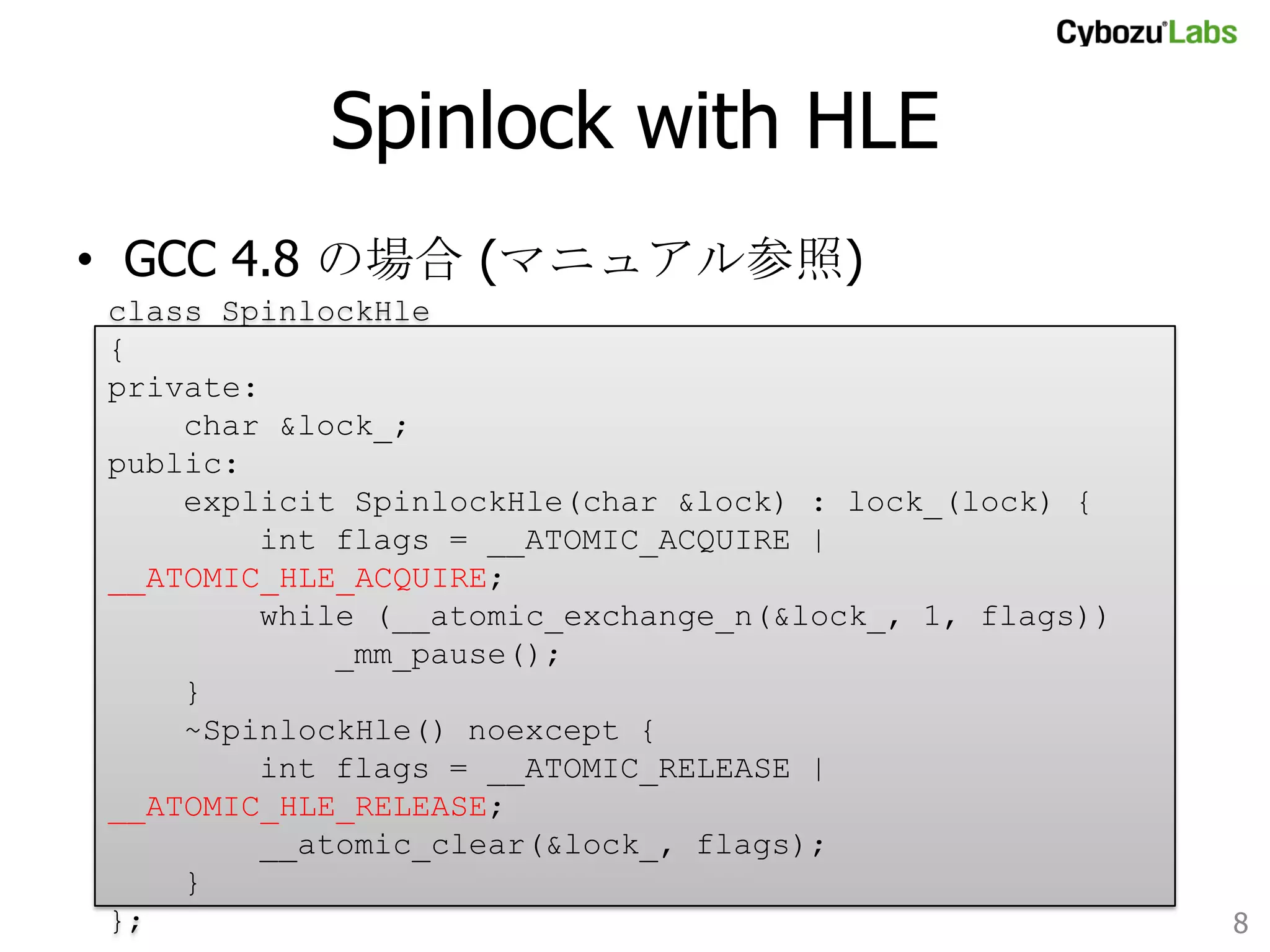 Spinlock with HLE	
•  GCC 4.8 の場合 (マニュアル参照)
class SpinlockHle
{
private:
char &lock_;
public:
explicit SpinlockHle(char &lock) : lock_(lock) {
int flags = __ATOMIC_ACQUIRE | __ATOMIC_HLE_ACQUIRE;
while (__atomic_exchange_n(&lock_, 1, flags))
_mm_pause();
}
~SpinlockHle() noexcept {
int flags = __ATOMIC_RELEASE | __ATOMIC_HLE_RELEASE;
__atomic_clear(&lock_, flags);
}
};	
8	

 