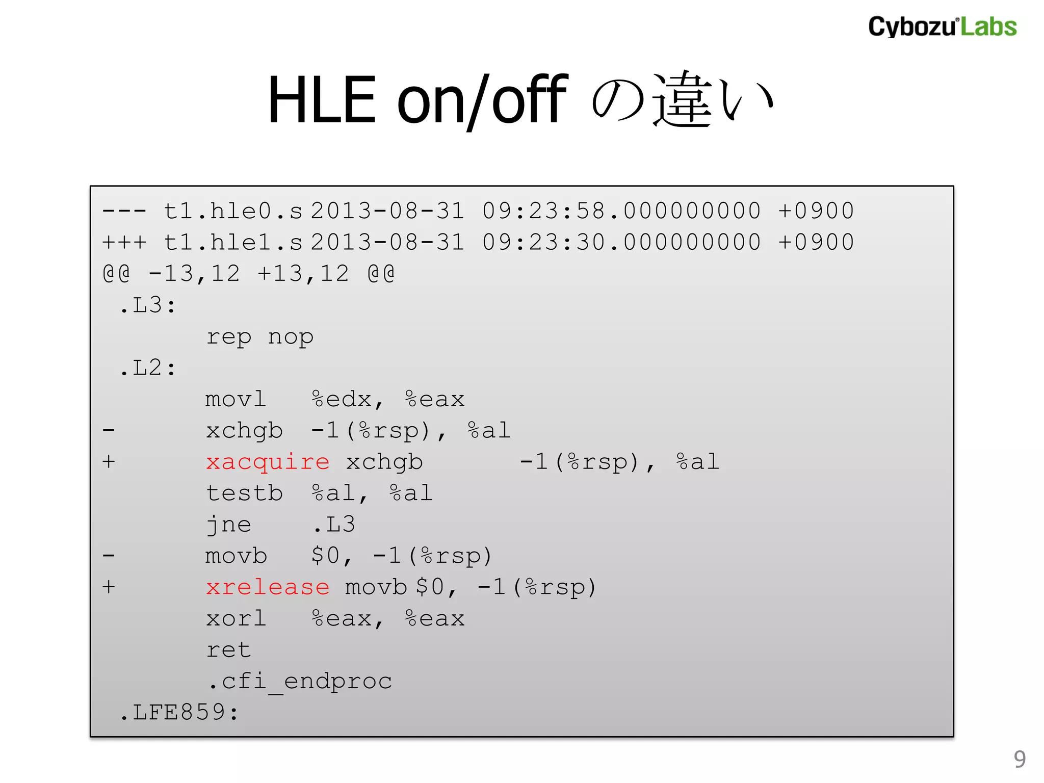 HLE on/off の違い	
--- t1.hle0.s
2013-08-31 09:23:58.000000000 +0900
+++ t1.hle1.s
2013-08-31 09:23:30.000000000 +0900
@@ -13,12 +13,12 @@
.L3:
rep nop
.L2:
movl
%edx, %eax
xchgb
-1(%rsp), %al
+
xacquire xchgb -1(%rsp), %al
testb
%al, %al
jne
.L3
movb
$0, -1(%rsp)
+
xrelease movb
$0, -1(%rsp)
xorl
%eax, %eax
ret
.cfi_endproc
.LFE859:	
9	

 