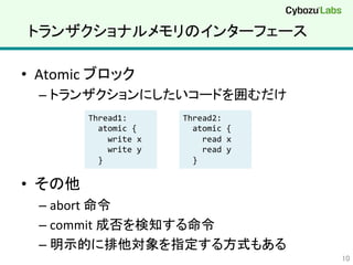 トランザクショナルメモリのインターフェース	
•  Atomic	
  ブロック	
  
– トランザクションにしたいコードを囲むだけ	
  
•  その他	
  
– abort	
  命令	
  
– commit	
  成否を検知する命令	
  
– 明示的に排他対象を指定する方式もある	
  
10	
Thread1:	
  
	
  	
  atomic	
  {	
  
	
  	
  	
  	
  write	
  x	
  
	
  	
  	
  	
  write	
  y	
  
	
  	
  }	
Thread2:	
  
	
  	
  atomic	
  {	
  
	
  	
  	
  	
  read	
  x	
  
	
  	
  	
  	
  read	
  y	
  
	
  	
  }	
 