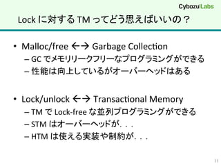 Lock	
  に対する	
  TM	
  ってどう思えばいいの？	
•  Malloc/free	
  ßà	
  Garbage	
  CollecQon	
  
– GC	
  でメモリリークフリーなプログラミングができる	
  
– 性能は向上しているがオーバーヘッドはある	
  
•  Lock/unlock	
  ßà	
  TransacQonal	
  Memory	
  
– TM	
  で	
  Lock-­‐free	
  な並列プログラミングができる	
  
– STM	
  はオーバーヘッドが．．．	
  
– HTM	
  は使える実装や制約が．．．	
  
11	
 