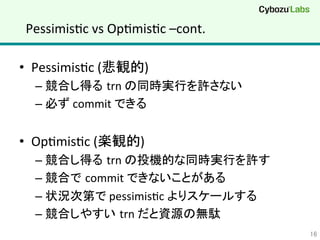 PessimisQc	
  vs	
  OpQmisQc	
  –cont.	
•  PessimisQc	
  (悲観的)	
  
– 競合し得る trn	
  の同時実行を許さない	
  
– 必ず	
  commit	
  できる	
  
•  OpQmisQc	
  (楽観的)	
  
– 競合し得る trn	
  の投機的な同時実行を許す	
  
– 競合で commit	
  できないことがある	
  
– 状況次第で	
  pessimisQc	
  よりスケールする	
  
– 競合しやすい trn	
  だと資源の無駄	
  
16	
 