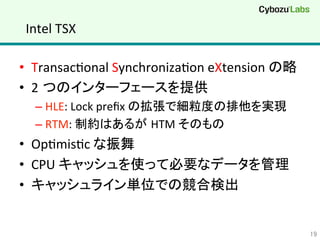 Intel	
  TSX	
•  TransacQonal	
  SynchronizaQon	
  eXtension	
  の略	
  
•  2 つのインターフェースを提供	
  
– HLE:	
  Lock	
  preﬁx	
  の拡張で細粒度の排他を実現	
  
– RTM:	
  制約はあるが HTM	
  そのもの	
  
•  OpQmisQc	
  な振舞	
  
•  CPU	
  キャッシュを使って必要なデータを管理	
  
•  キャッシュライン単位での競合検出	
  
19	
 