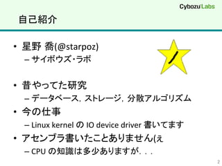 自己紹介	
•  星野 喬(@starpoz)	
  
– サイボウズ・ラボ	
  
•  昔やってた研究	
  
– データベース，ストレージ，分散アルゴリズム	
  
•  今の仕事	
  
– Linux	
  kernel	
  の	
  IO	
  device	
  driver	
  書いてます	
  
•  アセンブラ書いたことありません(ぇ	
  
– CPU	
  の知識は多少ありますが．．．	
  
2	
 
