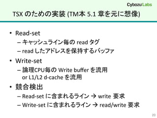 TSX	
  のための実装	
  (TM本	
  5.1	
  章を元に想像)	
•  Read-­‐set	
  
– キャッシュライン毎の	
  read	
  タグ	
  
– read	
  したアドレスを保持するバッファ	
  
•  Write-­‐set	
  
– 論理CPU毎の	
  Write	
  buﬀer	
  を流用	
  
or	
  L1/L2	
  d-­‐cache	
  を流用	
  
•  競合検出	
  
– Read-­‐set	
  に含まれるライン	
  à	
  write 要求	
  
– Write-­‐set	
  に含まれるライン	
  à	
  read/write	
  要求	
  
20	
 