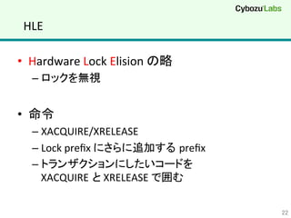 HLE	
•  Hardware	
  Lock	
  Elision	
  の略	
  
– ロックを無視	
  
•  命令	
  
– XACQUIRE/XRELEASE	
  
– Lock	
  preﬁx	
  にさらに追加する preﬁx	
  
– トランザクションにしたいコードを	
  
XACQUIRE と	
  XRELEASE	
  で囲む	
  
22	
 
