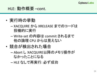 HLE: 動作概要	
  –cont.	
•  実行時の挙動	
  
– XACQUIRE	
  から	
  XRELEASE	
  までのコードは	
  
投機的に実行	
  
– Write-­‐set	
  の内容は	
  commit	
  されるまで	
  
他の論理	
  CPU	
  からは見えない	
  
•  競合が検出された場合	
  
– Abort	
  し XACQUIRE以降のメモリ操作が	
  
なかったことになる	
  
– HLE	
  なしで再実行:	
  必ず成功	
  
24	
 