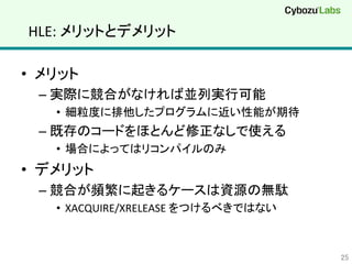 HLE:	
  メリットとデメリット	
•  メリット	
  
– 実際に競合がなければ並列実行可能	
  
•  細粒度に排他したプログラムに近い性能が期待	
  
– 既存のコードをほとんど修正なしで使える	
  
•  場合によってはリコンパイルのみ	
  
•  デメリット	
  
– 競合が頻繁に起きるケースは資源の無駄	
  
•  XACQUIRE/XRELEASE	
  をつけるべきではない	
  
25	
 