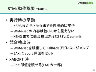 RTM:	
  動作概要	
  –cont.	
•  実行時の挙動	
  
– XBEGIN	
  から	
  XEND	
  までを投機的に実行	
  
– Write-­‐set	
  の内容は他CPUから見えない	
  
– XEND	
  までに競合検出されなければ	
  commit	
  
•  競合検出時	
  
– Write-­‐set	
  を破棄して Fallback	
  アドレスにジャンプ	
  
– EAX	
  に	
  abort	
  原因をセット	
  
•  XABORT	
  時	
  
– 8bit	
  即値を渡せる(EAX	
  の一部)	
29	
 
