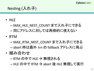NesQng	
  (入れ子)	
•  HLE	
  
– MAX_HLE_NEST_COUNT	
  まで入れ子にできる	
– 同じアドレスに対しては再帰的に使えない	
  
•  RTM	
  
– MAX_RTM_NEST_COUNT	
  まで入れ子にできる	
  
– abort	
  時は最外 trn	
  の	
  fallback	
  アドレスに飛ぶ	
  
•  組み合わせ	
  
– RTM	
  の中で	
  HLE	
  à	
  無視される	
  
– HLE	
  の中で	
  RTM	
  à	
  abort	
  後	
  HLE	
  無視して実行	
  
33	
 
