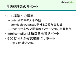 言語処理系のサポート	
•  C++	
  標準への提案	
  
– by	
  Intel	
  の中の人その他	
  
– atomic	
  block,	
  cancel,	
  例外との組み合わせ	
  
– Undo	
  できる/ない関数のアノテーション/自動判別	
  
•  Intel	
  compiler	
  は独自命令でサポート	
  
•  GCC	
  は	
  4.7 から試験的にサポート	
  
– -­‐fgnu-­‐tm	
  オプション	
  
37	
 