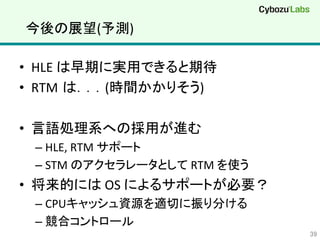 今後の展望(予測)	
•  HLE	
  は早期に実用できると期待	
•  RTM は．．．(時間かかりそう)	
•  言語処理系への採用が進む	
  
– HLE,	
  RTM	
  サポート	
  
– STM	
  のアクセラレータとして	
  RTM	
  を使う	
  
•  将来的には	
  OS	
  によるサポートが必要？	
  
– CPUキャッシュ資源を適切に振り分ける	
  
– 競合コントロール	
  
39	
 