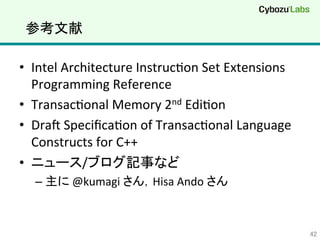 参考文献	
•  Intel	
  Architecture	
  InstrucQon	
  Set	
  Extensions	
  
Programming	
  Reference	
  
•  TransacQonal	
  Memory	
  2nd	
  EdiQon	
  
•  DraT	
  SpeciﬁcaQon	
  of	
  TransacQonal	
  Language	
  
Constructs	
  for	
  C++	
  
•  ニュース/ブログ記事など	
  
– 主に	
  @kumagi	
  さん，Hisa	
  Ando	
  さん	
42	
 