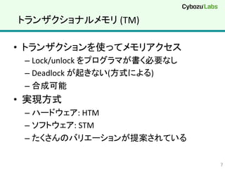 トランザクショナルメモリ	
  (TM)	
•  トランザクションを使ってメモリアクセス	
  
– Lock/unlock	
  をプログラマが書く必要なし	
  
– Deadlock	
  が起きない(方式による)	
  
– 合成可能	
  
•  実現方式	
  
– ハードウェア:	
  HTM	
  
– ソフトウェア:	
  STM	
  
– たくさんのバリエーションが提案されている	
  
7	
 