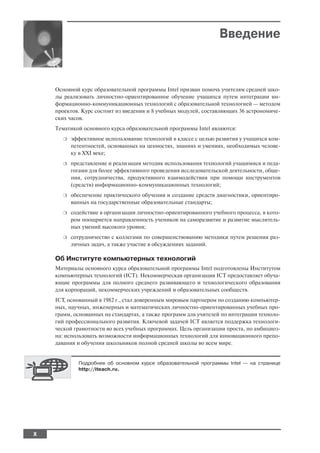Введение



    Основной курс образовательной программы Intel призван помочь учителям средней шко
    лы реализовать личностно ориентированное обучение учащихся путем интеграции ин
    формационно коммуникационных технологий с образовательной технологией — методом
    проектов. Курс состоит из введения и 8 учебных модулей, составляющих 36 астрономиче
    ских часов.
    Тематикой основного курса образовательной программы Intel являются:
      ❍   эффективное использование технологий в классе с целью развития у учащихся ком
          петентностей, основанных на ценностях, знаниях и умениях, необходимых челове
          ку в XXI веке;
      ❍   представление и реализация методик использования технологий учащимися и педа
          гогами для более эффективного проведения исследовательской деятельности, обще
          ния, сотрудничества, продуктивного взаимодействия при помощи инструментов
          (средств) информационно коммуникационных технологий;
      ❍   обеспечение практического обучения и создание средств диагностики, ориентиро
          ванных на государственные образовательные стандарты;
      ❍   содействие в организации личностно ориентированного учебного процесса, в кото
          ром поощряется направленность учеников на саморазвитие и развитие мыслитель
          ных умений высокого уровня;
      ❍   сотрудничество с коллегами по совершенствованию методики путем решения раз
          личных задач, а также участие в обсуждениях заданий.

    Об Институте компьютерных технологий
    Материалы основного курса образовательной программы Intel подготовлены Институтом
    компьютерных технологий (ICT). Некоммерческая организация ICT предоставляет обуча
    ющие программы для полного среднего развивающего и технологического образования
    для корпораций, некоммерческих учреждений и образовательных сообществ.
    ICT, основанный в 1982 г., стал доверенным мировым партнером по созданию компьютер
    ных, научных, инженерных и математических личностно ориентированных учебных про
    грамм, основанных на стандартах, а также программ для учителей по интеграции техноло
    гий профессионального развития. Ключевой задачей ICT является поддержка технологи
    ческой грамотности во всех учебных программах. Цель организации проста, но амбициоз
    на: использовать возможности информационных технологий для инновационного препо
    давания и обучения школьников полной средней школы во всем мире.


            Подробнее об основном курсе образовательной программы Intel — на странице
            http://iteach.ru.




X
 