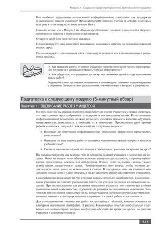 Модуль 4. Создание продуктов проектной деятельности учащихся


       Как наиболее эффективно использовать информационные технологии для поддержки
       и оценивания знаний учащихся? Проанализируйте задания, умения и методы, о которых
       шла речь в этом модуле, в своем личном блоге.
       Помните о том, что в Модуле 7 вы обменяетесь блогами с одним из слушателей и обсудите
       изменения в знаниях и понимании идей проекта.
       Откройте свой блог через тег или закладку.
       Проанализируйте свое нынешнее понимание возможных ответов на основополагающий
       вопрос курса.
       Проанализируйте, как основная идея этого модуля помогла вам в планировании и разра
       ботке проекта.


                 ❍ Как создание работы от имени учащегося поможет мне яснее понять свои ожида
                 ния от проекта и усовершенствовать учебные мероприятия?
                 ❍ Как убедиться, что учащиеся достигнут поставленных целей в ходе выполнения
                 своих работ?
                 Подумайте о том, как знания, полученные в этом модуле, повлияют на преподавание
                 и обучение. Запишите свои размышления, ключевые идеи и вопросы в рефлексии.




Подготовка к следующему модулю (5 минутный обзор)
Занятие 1. ОЦЕНИВАНИЕ РАБОТЫ УЧАЩЕГОСЯ
       На этом занятии вы проанализируете свою работу от имени учащегося с целью убедиться,
       что она соответствует выбранным стандартам и поставленным целям. Использование
       информационной технологии должно позволить ученикам повысить качество обучения,
       продуктивность деятельности и побудить их к творчеству. Просматривая свой пример
       работы учащегося, подумайте, как ответить на следующие вопросы.
          ❍   Помогает ли интеграция информационных технологий эффективно представлять
              свои знания?
          ❍   Отражает ли ваш пример работы учащегося основополагающий вопрос и вопросы
              учебной темы?
          ❍   Сможете ли вы использовать это задание в своем классе, учитывая доступные ресурсы?
       Вы должны различать два вектора: что за продукты создают учащиеся и зачем они их со
       здают. Ответ на вопрос «что» обычно включает продукты деятельности, например публи
       кации, презентации, доклады или веб ресурсы. Однако ответ на вопрос «зачем» уходит
       вглубь ваших дидактических целей. Проанализируйте этот вопрос, чтобы выявить ди
       дактические цели, ранее не включенные в список. В следующем шаге вы измените или
       добавите новые цели к плану проекта, а также закончите работу над перечнем стандартов.
       Саморефлексия показывает то, что ученики должны делать со своей работой. Самооцени
       вание учащихся не означает уменьшение работы для учителя по оценке их письменных за
       даний. При использовании для развития мышления учащихся оно становится глубоко
       принципиальной деятельностью, служащей для развития метапознания и мотивации. Зна
       чимость метапознания начинается тогда, когда учащиеся начинают изучать критерии оце
       нивания, пытаясь их интерпретировать и применить к своей работе и деятельности.
       Для самооценивания ученических работ воспользуйтесь таблицей, которая основана на
       критериях оценивания портфолио. В разделе Комментарии отметьте необходимые изме
       нения или комментарии, которые необходимо обсудить во время дискуссии по работам
       учащихся в следующем модуле.


                                                                                         4.11
 
