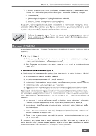 Модуль 4. Создание продуктов проектной деятельности учащихся


         3. Измените перечень стандартов, чтобы они полностью соответствовали критериям.
            Решите, на какие стандарты нацелен ваш проект и оставьте только те, которые:
             ❑   оцениваются;
             ❑   учтены в разделе учебные мероприятия плана проекта;
             ❑   должны достичь ваши ученики к концу проекта.
       Подумайте, как усовершенствовать цели, основываясь на намеченных стандартах, приве
       денные в таблице Стандарты и цели. Уровни соответствия проекта стандартам и целям
       и вашем оценивании работы учащегося на прошлом занятии.


                 Таблица Стандарты и цели. Уровни соответствия проекта стандартам и целям
                 также находится в папке Оценивание портфолио раздела Учебные ресурсы элек
                 тронного приложения.




Модуль 4. ОБОБЩЕНИЕ
       Просмотрите вопросы и ключевые элементы модуля и проанализируйте созданные идеи и
       материалы.

       Вопросы модуля
         ❍   Как создание работы учащегося поможет мне яснее понять свои ожидания от про
             екта и усовершенствовать учебные мероприятия?
         ❍   Как убедиться, что учащиеся достигнут дидактических целей в ходе выполнения
             своих работ?

       Ключевые элементы Модуля 4
       Планирование и разработка продукта проектной деятельности от имени учащегося требует:
         ❍   ответа на направляющие вопросы проекта;
         ❍   представления понимания идей, умений и знаний;
         ❍   проявления и использования мыслительных умений высокого уровня и умений XXI века;
         ❍   создания связей с реальным миром для учащихся;
         ❍   эффективного и соответствующего использования информационных технологий.
       Решение об использовании определенной информационной технологии должно основы
       ваться на преимуществах этой технологии по отношению к выбранному содержанию и ди
       дактическим целям. Примерами инструментов, которыми могут пользоваться учащиеся,
       являются:
         ❍   презентации — для устных презентаций, усиленных иллюстрациями, графиками,
             схемами, звуками, видеофрагментами и гиперссылками на другие ресурсы;
         ❍   публикации — для общения с помощью текста, усиленного иллюстрациями, графи
             ками и схемами;
         ❍   вики — для интерактивного текстового содержания, с возможностью редактирова
             ния несколькими пользователями;
         ❍   блоги — для интерактивных текстовых журналов, с возможностью получения отве
             тов от читателей.
       В следующих модулях вы на этих идеях построите способы и методики поддержки и раз
       вития мыслительных умений высокого уровня через создание эффективных средств оце
       нивания и материалов для поддержки и сопровождения учащихся.


                                                                                       4.13
 