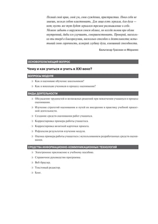 Познай свой нрав, свой ум, свои суждения, пристрастия. Пока себя не
              знаешь, нельзя собою властвовать. Для лица есть зеркала, для духа —
              нет; пусть же тут будет зеркалом трезвое размышление о себе.
              Можно забыть о наружном своем облике, но всегда помни про облик
              внутренний, дабы его улучшать, совершенствовать. Проверяй, насколь
              ко ты тверд в благоразумии, насколько способен к деятельности; испы
              тывай свою горячность, измеряй глубину духа, взвешивай способности.
                                                      Бальтасар Грасиан и Моралес



ОСНОВОПОЛАГАЮЩИЙ ВОПРОС

Чему и как учиться и учить в XXI веке?

ВОПРОСЫ МОДУЛЯ
  ❍   Как я оцениваю обучение школьников?
  ❍   Как я вовлекаю учеников в процесс оценивания?

ВИДЫ ДЕЯТЕЛЬНОСТИ
  ❍   Обсуждение трудностей и возможных решений при вовлечении учащихся в процесс
      оценивания.
  ❍   Изучение стратегий оценивания и путей их внедрения в практику учебной проект
      ной деятельности.
  ❍   Создание средств оценивания работ учащихся.
  ❍   Корректировка примера работы учащегося.
  ❍   Корректировка визитной карточки проекта.
  ❍   Рефлексия результатов изучения модуля.
  ❍   Оценка примера работы учащегося с использованием разработанных средств оцени
      вания.

СРЕДСТВА ИНФОРМАЦИОННО КОММУНИКАЦИОННЫХ ТЕХНОЛОГИЙ
  ❍   Электронное приложение к учебному пособию.
  ❍   Справочное руководство программы.
  ❍   Веб браузер.
  ❍   Текстовый редактор.
  ❍   Блог.
 