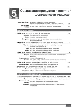 Оценивание продуктов проектной
5              деятельности учащихся

     РАБОТА В ПАРАХ: ИСПОЛЬЗОВАНИЕ ОБРАТНОЙ СВЯЗИ ДЛЯ
                     СОВЕРШЕНСТВОВАНИЯ ПРИМЕРА РАБОТЫ УЧАЩЕГОСЯ                   5.2
         ДИСКУССИЯ
                    ВОВЛЕЧЕНИЕ УЧАЩИХСЯ В ПРОЦЕСС ОЦЕНИВАНИЯ                      5.2
          В ГРУППЕ:

    ПРАКТИЧЕСКИЕ ЗАНЯТИЯ

    ЗАНЯТИЕ 1. ИЗУЧЕНИЕ СТРАТЕГИЙ ОЦЕНИВАНИЯ                                      5.3
             Анализ: текущие практики оценивания
              Обзор: примеры планов оценивания
          Дискуссия: как можно внедрить идеи, представленные в примерах,
                     в свою учебную тему

    ЗАНЯТИЕ 2. РАЗРАБОТКА СРЕДСТВ ОЦЕНИВАНИЯ РАБОТ УЧАЩИХСЯ                       5.5
           Набросок: описание методов оценивания: итоговое оценивание для
                     примера работы учащегося
               План: итоговое оценивание примера работы учащегося
              Вклад: итоговое оценивание примера работы учащегося

    ЗАНЯТИЕ 3. КОРРЕКТИРОВКА РАБОТЫ УЧАЩЕГОСЯ                                     5.9
             Анализ: заметки по самооценке и оценке партнерами примера работы
                     учащегося
      Корректировка: пример работы учащегося
             Оценка: веб сайты, которые будут использоваться при изучении темы

    ЗАНЯТИЕ 4. КОРРЕКТИРОВКА ВИЗИТНОЙ КАРТОЧКИ ПРОЕКТА                            5.9
      Корректировка: методы оценивания визитной карточки проекта

    ЗАНЯТИЕ 5. РЕФЛЕКСИЯ РЕЗУЛЬТАТОВ ИЗУЧЕНИЯ МОДУЛЯ                             5.11
              Обзор: ключевые элементы модуля
         Рефлексия: в блоге для размышлений о своем обучении

    ПОДГОТОВКА К СЛЕДУЮЩЕМУ МОДУЛЮ

    ПОДГОТОВКА К КОРРЕКТИРОВКЕ РАБОТЫ УЧАЩЕГОСЯ И ЕЕ ОЦЕНИВАНИЯ 5.12
             Оценка: пример работы учащегося с использованием итогового оценивания
      Сравнительный
                     итоговое оценивание с поставленными целями
             анализ:
           Проверка: необходимые изменения в примере работы учащегося и ее
                     оценивании




                                                                                  5.1
 