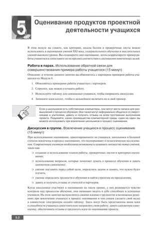 Оценивание продуктов проектной
5                   деятельности учащихся

      В этом модуле вы узнаете, как критерии, шкалы баллов и проверочные листы можно
      использовать в оценивании умений XXI века, содержательного обучения и мыслительных
      умений высокого уровня. Вы спланируете свое оценивание, затем скорректируете пример ра
      боты учащегося и сопоставите их на предмет соответствия в достижении намеченных целей.

      Работа в парах. Использование обратной связи для
      совершенствования примера работы учащегося (15 минут)
      Описание: в течение данного занятия вы обменяетесь с партнером примером работы уча
      щегося из Модуля 4.
        1. Обменяйтесь примерами работы учащегося с партнером.
        2. Спросите, как можно улучшить работу.
        3. Используйте таблицу для самооценки учащихся, чтобы направлять дискуссию.
        4. Запишите идеи коллег, чтобы в дальнейшем включить их в свой пример.


               Если у школьников есть собственные компьютеры, они могут вести записи для раз
               мышлений о процессе обучения. Они также могут неформально общаться со сверст
               никами и учителями, давать и получать отзывы на всем протяжении выполнения
               проекта. Подумайте, какие преимущества компьютерной среды «один на один» вы
               можете использовать при вовлечении школьников в процесс оценивания.

      Дискуссия в группе. Вовлечение учащихся в процесс оценивания
      (15 минут)
      При использовании оценивания, ориентированного на учащихся, школьники в большей
      степени вовлечены в процесс оценивания, что подчеркивают и педагогические исследова
      ния. Современным ученикам необходима возможность осваивать множество новых умений,
      таких как:
        ❍   создание и использование планов работы, проверочных листов и критериев оцени
            вания;
        ❍   использование вопросов, которые помогают думать о процессе обучения и давать
            адекватную самооценку;
        ❍   умение поставить перед собой цели, определить задачи и понять, что нужно будет
            изучить;
        ❍   умение определить трудности в обучении и найти стратегии их преодоления;
        ❍   давать и получать отзывы от учителей и партнеров.
      Когда школьники участвуют в оценивании на таком уровне, у них развивается чувство
      контроля над процессом обучения, они начинают видеть в себе способных и успешных
      учеников. На этом занятии вы поделитесь своими идеями о трудностях и возможных реше
      ниях при вовлечении учащихся в процесс оценивания и тем самым сделаете свой вклад
      в совместную электронную онлайн таблицу. Здесь могут быть представлены ваши идеи
      о способности учащихся самостоятельно направлять свою работу, давать адекватную само
      оценку, обеспечивать отзывы и предлагать идеи по оцениванию проекта.


5.2
 