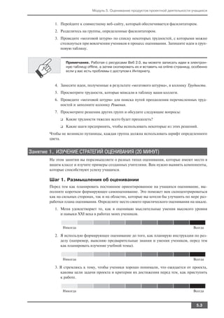 Модуль 5. Оценивание продуктов проектной деятельности учащихся


          1. Перейдите к совместному веб сайту, который обеспечивается фасилитатором.
          2. Разделитесь на группы, определенные фасилитатором.
          3. Проведите «мозговой штурм» по списку некоторых трудностей, с которыми можно
             столкнуться при вовлечении учеников в процесс оценивания. Запишите идеи в груп
             повую таблицу.


                 Примечание. Работая с ресурсами Веб 2.0, вы можете записать идеи в электрон
                 ную таблицу offline, а затем скопировать их и вставить на online страницу, особенно
                 если у вас есть проблемы с доступом к Интернету.



          4. Занесите идеи, полученные в результате «мозгового штурма», в колонку Трудности.
          5. Просмотрите трудности, которые вписали в таблицу ваши коллеги.
          6. Проведите «мозговой штурм» для поиска путей преодоления перечисленных труд
             ностей и заполните колонку Решения.
          7. Просмотрите решения других групп и обсудите следующие вопросы:
             ❑   Какие трудности тяжелее всего будет преодолеть?
             ❑   Какие шаги предпринять, чтобы использовать некоторые из этих решений.
        Чтобы не возникло путаницы, каждая группа должна использовать шрифт определенного
        цвета.


Занятие 1. ИЗУЧЕНИЕ СТРАТЕГИЙ ОЦЕНИВАНИЯ (20 МИНУТ)
        На этом занятии вы поразмышляете о разных типах оценивания, которые имеют место в
        вашем классе и изучите примеры созданных учителями. Вам нужно выявить компоненты,
        которые способствуют успеху учащихся.

        Шаг 1. Размышления об оценивании
        Перед тем как планировать постоянное ориентированное на учащихся оценивание, вы
        полните короткое формирующее самооценивание. Это поможет вам сконцентрироваться
        как на сильных сторонах, так и на областях, которые вы хотели бы улучшить по мере раз
        работки плана оценивания. Определите место своего практического оценивания на шкале.
          1. Меня удовлетворяет то, как я оцениваю мыслительные умения высокого уровня
             и навыки XXI века в работах моих учеников.


               Никогда                                                                     Всегда

          2. Я использую формирующее оценивание до того, как планирую инструкции по раз
             делу (например, выясняю предварительные знания и умения учеников, перед тем
             как планировать изучение учебной темы).


               Никогда                                                                     Всегда

          3. Я стремлюсь к тому, чтобы ученики хорошо понимали, что ожидается от проекта,
             каковы цели задачи проекта и критерии их достижения перед тем, как приступить
             к работе.


               Никогда                                                                     Всегда



                                                                                             5.3
 
