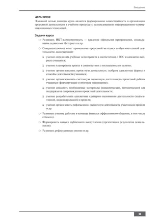 Введение


Цель курса
Основной целью данного курса является формирование компетентности в организации
проектной деятельности в учебном процессе с использованием информационно комму
никационных технологий.

Задачи курса
  ❍   Развивать ИКТ компетентность — владение офисными программами, социаль
      ными сервисами Интернета и пр.
  ❍   Совершенствовать опыт применения проектной методики в образовательной дея
      тельности, включающий:
      ❑   умение определять учебные цели проекта в соответствии с ГОС и адекватно воз
          расту учащихся;
      ❑   умение планировать проект в соответствии с поставленными целями;
      ❑   умение организовывать проектную деятельность: выбрать адекватные формы и
          способы деятельности учащихся;
      ❑   умение организовывать системную оценочную деятельность проектной работы
          учащихся (формирующее и итоговое оценивание);
      ❑   умение создавать необходимые материалы (дидактические, методические) для
          поддержки и сопровождения проектной деятельности;
      ❑   умение разрабатывать адекватные критерии оценивания деятельности (коллек
          тивной, индивидуальной) в проекте;
      ❑   умение организовать рефлексивно оценочную деятельность участников проекта
          и др.
  ❍   Развивать умение работать в команде (навыки эффективного общения, в том числе
      сетевого).
  ❍   Формировать навыки публичного выступления (презентация результатов деятель
      ности).
  ❍   Развивать рефлексивные умения и др.




                                                                                XI
 