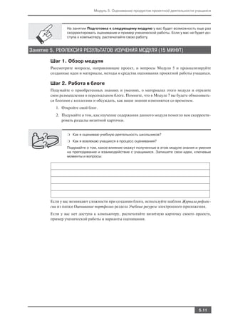 Модуль 5. Оценивание продуктов проектной деятельности учащихся




                На занятии Подготовка к следующему модулю у вас будет возможность еще раз
                скорректировать оценивание и пример ученической работы. Если у вас не будет до
                ступа к компьютеру, распечатайте свою работу.


Занятие 5. РЕФЛЕКСИЯ РЕЗУЛЬТАТОВ ИЗУЧЕНИЯ МОДУЛЯ (15 МИНУТ)
        Шаг 1. Обзор модуля
        Рассмотрите вопросы, направляющие проект, и вопросы Модуля 5 и проанализируйте
        созданные идеи и материалы, методы и средства оценивания проектной работы учащихся.

        Шаг 2. Работа в блоге
        Подумайте о приобретенных знаниях и умениях, о материалах этого модуля и отразите
        свои размышления в персональном блоге. Помните, что в Модуле 7 вы будете обменивать
        ся блогами с коллегами и обсуждать, как ваши знания изменяются со временем.
          1. Откройте свой блог.
          2. Подумайте о том, как изучение содержания данного модуля помогло вам скорректи
             ровать разделы визитной карточки.


                ❍ Как я оцениваю учебную деятельность школьников?

                ❍ Как я вовлекаю учащихся в процесс оценивания?

                Подумайте о том, какое влияние окажут полученные в этом модуле знания и умения
                на преподавание и взаимодействие с учащимися. Запишите свои идеи, ключевые
                моменты и вопросы:




        Если у вас возникают сложности при создании блога, используйте шаблон Журнала рефлек
        сии из папки Оценивание портфолио раздела Учебные ресурсы электронного приложения.
        Если у вас нет доступа к компьютеру, распечатайте визитную карточку своего проекта,
        пример ученической работы и варианты оценивания.




                                                                                       5.11
 