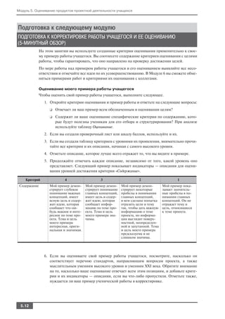 Модуль 5. Оценивание продуктов проектной деятельности учащихся




Подготовка к следующему модулю
ПОДГОТОВКА К КОРРЕКТИРОВКЕ РАБОТЫ УЧАЩЕГОСЯ И ЕЕ ОЦЕНИВАНИЮ
(5 МИНУТНЫЙ ОБЗОР)
              На этом занятии вы используете созданные критерии оценивания применительно к свое
              му примеру работы учащегося. Вы соотнесете содержание критериев оценивания с целями
              работы, чтобы гарантировать, что оно направлено на проверку достижения целей.
              По мере работы над примером работы учащегося и его оцениванием выявляйте все несо
              ответствия и отмечайте все идеи по их усовершенствованию. В Модуле 6 вы сможете обме
              няться примерами работ и критериями их оценивания с коллегами.

              Оценивание моего примера работы учащегося
              Чтобы оценить свой пример работы учащегося, выполните следующее.
                1. Откройте критерии оценивания и пример работы и ответьте на следующие вопросы:
                   ❑   Отвечает ли ваш пример всем обозначенным в оценивании целям?
                   ❑   Содержит ли ваше оценивание специфические критерии по содержанию, кото
                       рые будут полезны ученикам для его отбора и структурирования? При анализе
                       используйте таблицу Оценивание.
                2. Если вы создали проверочный лист или шкалу баллов, используйте и их.
                3. Если вы создали таблицу критериев с уровнями их проявления, внимательно прочи
                   тайте все критерии и их описания, начиная с самого высокого уровня.
                4. Отметьте описание, которое лучше всего отражает то, что вы видите в примере.
                5. Продолжайте отмечать каждое описание, независимо от того, какой уровень оно
                   представляет. Следующий пример показывает индикаторы — описания для оцени
                   вания уровней достижения критерия «Содержание».

    Критерий                4                    3                      2                      1
 Содержание        Мой пример демон      Мой пример демон     Мой пример демон         Мой пример пока
                   стрирует глубокое     стрирует понимание   стрирует некоторые       зывает значитель
                   понимание важных      главных концепций,   пробелы в понимании      ные пробелы в по
                   концепций, имеет      имеет цель и содер   главных концепций,       нимании главных
                   ясную цель и содер    жит идею, которая    в нем сделана попытка    концепций. Он не
                   жит идею, которая     сообщает инфор       отразить цели и тему     отражает тему и
                   сообщает что ни       мацию по теме про    так, чтобы дать важную   цель, относящиеся
                   будь важное и инте    екта. Тема и цель    информацию о теме        к теме проекта.
                   ресное по теме про    моего примера зна    проекта, но информа
                   екта. Тема и цель     чимы.                ция выглядит поверх
                   моего примера                              ностной, неопределен
                   интересная, ориги                          ной и запутанной. Тема
                   нальная и значимая.                        и цель моего примера
                                                              предсказуема и не
                                                              слишком значима.




                6. Если вы оцениваете свой пример работы учащегося, посмотрите, насколько он
                   соответствует перечню стандартов, направляющим вопросам проекта, а также
                   мыслительным умениям высокого уровня и умениям XXI века. Обратите внимание
                   на то, насколько ваше оценивание отвечает всем этим позициям, и добавьте крите
                   рии и их индикаторы — описания, если вы что либо пропустили. Отметьте также,
                   нуждается ли ваш пример ученической работы в корректировке.




  5.12
 