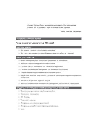 Будущее должно быть заложено в настоящем. Это называется
              планом. Без него ничто в мире не может быть хорошим.
                                                         Георг Кристоф Лихтенберг



ОСНОВОПОЛАГАЮЩИЙ ВОПРОС

Чему и как учиться и учить в XXI веке?

ВОПРОСЫ МОДУЛЯ
  ❍   Как помочь ученикам стать самостоятельными?
  ❍   Как учесть и поддержать разные образовательные потребности учеников?

ВИДЫ ДЕЯТЕЛЬНОСТИ
  ❍   Обмен примерами работ учащихся и критериями их оценивания.
  ❍   Изучение способов дифференциации обучения.
  ❍   Создание средств оценивания для самоконтроля учащихся.
  ❍   Создание дидактических материалов для мотивации на обучение.
  ❍   Корректировка содержания визитной карточки проекта.
  ❍   Обсуждение проблем и трудностей создания и применения дифференцированных
      инструкций.
  ❍   Рефлексия результатов изучения модуля.
  ❍   Начало планирования вспомогательных материалов, необходимых для обучения.

СРЕДСТВА ИНФОРМАЦИОННО КОММУНИКАЦИОННЫХ ТЕХНОЛОГИЙ
  ❍   Электронное приложение к учебному пособию.
  ❍   Справочное руководство.
  ❍   Веб браузер.
  ❍   Текстовый редактор.
  ❍   Программы для создания презентаций.
  ❍   Программы для работы с электронными таблицами.
  ❍   Блог.
 