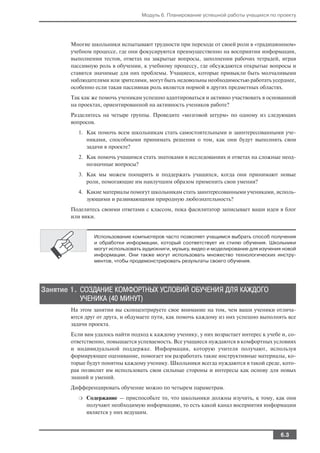 Модуль 6. Планирование успешной работы учащихся по проекту




       Многие школьники испытывают трудности при переходе от своей роли в «традиционном»
       учебном процессе, где они фокусируются преимущественно на восприятии информации,
       выполнении тестов, ответах на закрытые вопросы, заполнении рабочих тетрадей, играя
       пассивную роль в обучении, к учебному процессу, где обсуждаются открытые вопросы и
       ставятся значимые для них проблемы. Учащиеся, которые привыкли быть молчаливыми
       наблюдателями или зрителями, могут быть недовольны необходимостью работать усерднее,
       особенно если такая пассивная роль является нормой в других предметных областях.
       Так как же помочь ученикам успешно адаптироваться и активно участвовать в основанной
       на проектах, ориентированной на активность учеников работе?
       Разделитесь на четыре группы. Проведите «мозговой штурм» по одному из следующих
       вопросов.
          1. Как помочь всем школьникам стать самостоятельными и заинтересованными уче
             никами, способными принимать решения о том, как они будут выполнять свои
             задачи в проекте?
          2. Как помочь учащимся стать знатоками в исследованиях и ответах на сложные неод
             нозначные вопросы?
          3. Как мы можем поощрить и поддержать учащихся, когда они принимают новые
             роли, помогающие им наилучшим образом применить свои умения?
          4. Какие материалы помогут школьникам стать заинтересованными учениками, исполь
             зующими и развивающими природную любознательность?
       Поделитесь своими ответами с классом, пока фасилитатор записывает ваши идеи в блог
       или вики.


                Использование компьютеров часто позволяет учащимся выбрать способ получения
                и обработки информации, который соответствует их стилю обучения. Школьники
                могут использовать аудиокниги, музыку, видео и моделирование для изучения новой
                информации. Они также могут использовать множество технологических инстру
                ментов, чтобы продемонстрировать результаты своего обучения.




Занятие 1. СОЗДАНИЕ КОМФОРТНЫХ УСЛОВИЙ ОБУЧЕНИЯ ДЛЯ КАЖДОГО
           УЧЕНИКА (40 МИНУТ)
       На этом занятии вы сконцентрируете свое внимание на том, чем ваши ученики отлича
       ются друг от друга, и обдумаете пути, как помочь каждому из них успешно выполнять все
       задачи проекта.
       Если вам удалось найти подход к каждому ученику, у них возрастает интерес к учебе и, со
       ответственно, повышается успеваемость. Все учащиеся нуждаются в комфортных условиях
       и индивидуальной поддержке. Информация, которую учителя получают, используя
       формирующее оценивание, помогает им разработать такие инструктивные материалы, ко
       торые будут понятны каждому ученику. Школьники всегда нуждаются в такой среде, кото
       рая позволит им использовать свои сильные стороны и интересы как основу для новых
       знаний и умений.
       Дифференцировать обучение можно по четырем параметрам.
          ❍   Содержание — приспособьте то, что школьники должны изучить, к тому, как они
              получают необходимую информацию, то есть какой канал восприятия информации
              является у них ведущим.



                                                                                        6.3
 