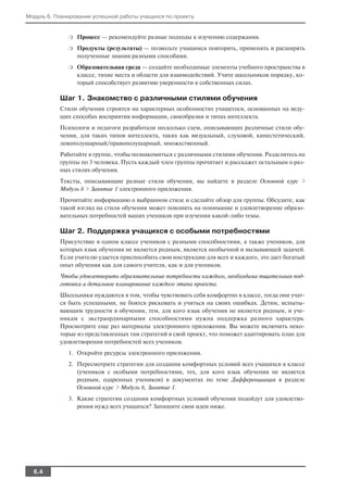 Модуль 6. Планирование успешной работы учащихся по проекту


              ❍   Процесс — рекомендуйте разные подходы к изучению содержания.
              ❍   Продукты (результаты) — позвольте учащимся повторять, применять и расширять
                  полученные знания разными способами.
              ❍   Образовательная среда — создайте необходимые элементы учебного пространства в
                  классе, тихие места и области для взаимодействий. Учите школьников порядку, ко
                  торый способствует развитию уверенности в собственных силах.

           Шаг 1. Знакомство с различными стилями обучения
           Стили обучения строятся на характерных особенностях учащегося, основанных на веду
           щих способах восприятия информации, своеобразии и типах интеллекта.
           Психологи и педагоги разработали несколько схем, описывающих различные стили обу
           чения, для таких типов интеллекта, таких как визуальный, слуховой, кинестетический,
           левополушарный/правополушарный, множественный.
           Работайте в группе, чтобы познакомиться с различными стилями обучения. Разделитесь на
           группы по 3 человека. Пусть каждый член группы прочитает и расскажет остальным о раз
           ных стилях обучения.
           Тексты, описывающие разные стили обучения, вы найдете в разделе Основной курс >
           Модуль 6 > Занятие 1 электронного приложения.
           Прочитайте информацию о выбранном стиле и сделайте обзор для группы. Обсудите, как
           такой взгляд на стили обучения может повлиять на понимание и удовлетворение образо
           вательных потребностей ваших учеников при изучении какой либо темы.

           Шаг 2. Поддержка учащихся с особыми потребностями
           Присутствие в одном классе учеников с разными способностями, а также учеников, для
           которых язык обучения не является родным, является необычной и вызывающей задачей.
           Если учителю удается приспособить свои инструкции для всех и каждого, это дает богатый
           опыт обучения как для самого учителя, как и для учеников.
           Чтобы удовлетворить образовательные потребности каждого, необходима тщательная под
           готовка и детальное планирование каждого этапа проекта.
           Школьники нуждаются в том, чтобы чувствовать себя комфортно в классе, тогда они учат
           ся быть успешными, не боятся рисковать и учиться на своих ошибках. Детям, испыты
           вающим трудности в обучении, тем, для кого язык обучения не является родным, и уче
           никам с экстраординарными способностями нужна поддержка разного характера.
           Просмотрите еще раз материалы электронного приложения. Вы можете включить неко
           торые из представленных там стратегий в свой проект, что поможет адаптировать план для
           удовлетворения потребностей всех учеников.
              1. Откройте ресурсы электронного приложения.
              2. Пересмотрите стратегии для создания комфортных условий всех учащихся в классе
                 (учеников с особыми потребностями, тех, для кого язык обучения не является
                 родным, одаренных учеников) в документах по теме Дифференциация в разделе
                 Основной курс > Модуль 6, Занятие 1.
              3. Какие стратегии создания комфортных условий обучения подойдут для удовлетво
                 рения нужд всех учащихся? Запишите свои идеи ниже.




  6.4
 