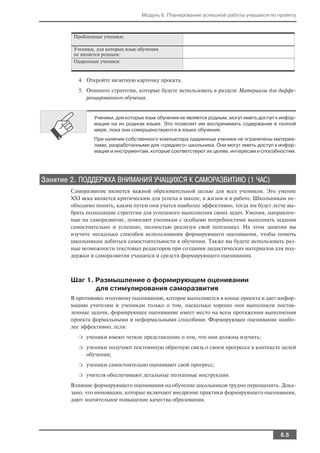 Модуль 6. Планирование успешной работы учащихся по проекту



        Проблемные ученики:

        Ученики, для которых язык обучения
        не является родным:
        Одаренные ученики:


         4. Откройте визитную карточку проекта.
         5. Опишите стратегии, которые будете использовать в разделе Материалы для диффе
            ренцированного обучения.


                Ученики, для которых язык обучения не является родным, могут иметь доступ к инфор
                мации на их родном языке. Это позволит им воспринимать содержание в полной
                мере, пока они совершенствуются в языке обучения.
                При наличии собственного компьютера одаренные ученики не ограничены материа
                лами, разработанными для «среднего» школьника. Они могут иметь доступ к инфор
                мации и инструментам, которые соответствуют их целям, интересам и способностям.




Занятие 2. ПОДДЕРЖКА ВНИМАНИЯ УЧАЩИХСЯ К САМОРАЗВИТИЮ (1 ЧАС)
       Саморазвитие является важной образовательной целью для всех учеников. Это умение
       XXI века является критическим для успеха в школе, в жизни и в работе. Школьникам не
       обходимо понять, каким путем они учатся наиболее эффективно, тогда им будет легче вы
       брать подходящие стратегии для успешного выполнения своих задач. Умения, направлен
       ные на саморазвитие, помогают ученикам с особыми потребностями выполнять задания
       самостоятельно и успешно, полностью реализуя свой потенциал. На этом занятии вы
       изучите несколько способов использования формирующего оценивания, чтобы помочь
       школьникам добиться самостоятельности в обучении. Также вы будете использовать раз
       ные возможности текстовых редакторов при создании дидактических материалов для под
       держки и саморазвития учащихся и средств формирующего оценивания.



       Шаг 1. Размышление о формирующем оценивании
              для стимулирования саморазвития
       В противовес итоговому оцениванию, которое выполняется в конце проекта и дает инфор
       мацию учителям и ученикам только о том, насколько хорошо они выполнили постав
       ленные задачи, формирующее оценивание имеет место на всем протяжении выполнения
       проекта формальными и неформальными способами. Формирующее оценивание наибо
       лее эффективно, если:
         ❍   ученики имеют четкое представление о том, что они должны изучить;
         ❍   ученики получают постоянную обратную связь о своем прогрессе в контексте целей
             обучения;
         ❍   ученики самостоятельно оценивают свой прогресс;
         ❍   учителя обеспечивают детальные поэтапные инструкции.
       Влияние формирующего оценивания на обучение школьников трудно переоценить. Дока
       зано, что инновации, которые включают внедрение практики формирующего оценивания,
       дают значительное повышение качества образования.




                                                                                          6.5
 