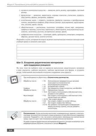Модуль 6. Планирование успешной работы учащихся по проекту


              ❍   музыка и сценическое искусство — движение, ритм, размер, хореография, тактовый
                  размер;
              ❍   физкультура — движение, вероятность, игровые стратегии, статистика, скорость,
                  сбор данных, формы, диаграммы, графики;
              ❍   естественные науки — скорость, ускорение, формулы, единицы и преобразование
                  единиц, диаграммы и графики, сбор и анализ данных, моделирование, проектирова
                  ние, системы, время, циклы;
              ❍   обществознание — расписания, тенденции, география, чтение карт, диаграммы,
                  графики и таблицы, статистика, вероятность, обмен валюты, популяционные иссле
                  дования, экономика, системы, исторические данные, время;
              ❍   изобразительное искусство — геометрия, дроби, пропорции, симметрия, измерения,
                  образцы, среднее число, золотое сечение.
           Подумайте о путях, которыми вы можете включать математические понятия и методы в свой
           учебный проект и запишите свои идеи:




           Шаг 3. Создание дидактических материалов
                  для поддержки учащихся
           На этом этапе вы выберете один из вариантов выполнения дидактического материала
           в виде документа, шаблона документа, шаблона презентации или формы, и создадите
           ресурс, помогающий школьникам в изучении содержания темы проекта.


                    При необходимости обратитесь к Справочному руководству:

                    Обработка текста        > 10.   Использование предварительных настроек
                                                    и расширенных возможностей.
                                            > 11. Рецензирование документа.
                                            > 12. Создание веб страниц.
                    Графика                 > 9.1. Как превратить слова в искусство, или WordArt.
                    Обработка текста        > 6.    Оформление страниц.
                                            > 10.4. Как создать и использовать собственный стиль
                                                    документа или шаблон.
                    Мультимедиа             > 4.5. Как создать и использовать собственный стиль
                                                    презентации или шаблон.
                                            > 10.10. Как создать форму.
                    Обработка текста        > 8.2. Как создать график на основе таблицы.
                                            > 8.1. Как создать график без таблицы.
                                            > 6.16. Как добавить повторяющуюся информацию
                                                    вверху или внизу страниц, или как добавить
                                                    колонтитулы.


                    Рекомендация. Когда школьники выполняют индивидуальные задания в электрон
                    ном виде, вы можете использовать новые возможности для обеспечения поддержки
                    учеников. Подумайте о том, как можно использовать преимущества компьютерной
                    среды «один на один» при планировании дидактических материалов.
                    По мере создания дидактических материалов вспомните о четырех возможных путях
                    дифференциации обучения, описанных в начале Модуля 6.



  6.8
 