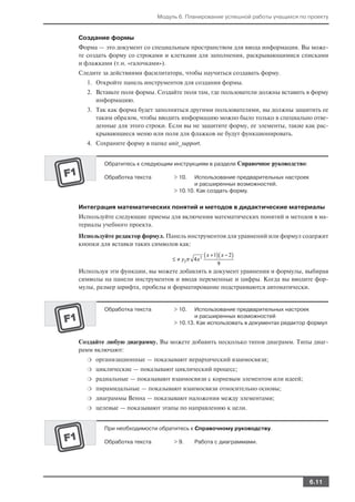 Модуль 6. Планирование успешной работы учащихся по проекту


Создание формы
Форма — это документ со специальным пространством для ввода информации. Вы може
те создать форму со строками и клетками для заполнения, раскрывающимися списками
и флажками (т.н. «галочками»).
Следите за действиями фасилитатора, чтобы научиться создавать форму.
  1. Откройте панель инструментов для создания формы.
  2. Вставьте поля формы. Создайте поля там, где пользователи должны вставить в форму
     информацию.
  3. Так как форма будет заполняться другими пользователями, вы должны защитить ее
     таким образом, чтобы вводить информацию можно было только в специально отве
     денные для этого строки. Если вы не защитите форму, ее элементы, такие как рас
     крывающиеся меню или поля для флажков не будут функционировать.
  4. Сохраните форму в папке unit_support.


        Обратитесь к следующим инструкциям в разделе Справочное руководство:

        Обработка текста        > 10.   Использование предварительных настроек
                                        и расширенных возможностей.
                                > 10.10. Как создать форму.


Интеграция математических понятий и методов в дидактические материалы
Используйте следующие приемы для включения математических понятий и методов в ма
териалы учебного проекта.
Используйте редактор формул. Панель инструментов для уравнений или формул содержит
кнопки для вставки таких символов как:

                                ≤ ≠ y2 p 4 x 2
                                                 ( x + 1) ( x − 2 )
                                                         9
Используя эти функции, вы можете добавлять в документ уравнения и формулы, выбирая
символы на панели инструментов и вводя переменные и цифры. Когда вы вводите фор
мулы, размер шрифта, пробелы и форматирование подстраиваются автоматически.


        Обработка текста        > 10.   Использование предварительных настроек
                                        и расширенных возможностей
                                > 10.13. Как использовать в документах редактор формул


Создайте любую диаграмму. Вы можете добавить несколько типов диаграмм. Типы диаг
рамм включают:
  ❍   организационные — показывают иерархический взаимосвязи;
  ❍   циклические — показывают циклический процесс;
  ❍   радиальные — показывают взаимосвязи с корневым элементом или идеей;
  ❍   пирамидальные — показывают взаимосвязи относительно основы;
  ❍   диаграммы Венна — показывают наложения между элементами;
  ❍   целевые — показывают этапы по направлению к цели.


        При необходимости обратитесь к Справочному руководству.

        Обработка текста        > 9.      Работа с диаграммами.




                                                                                 6.11
 