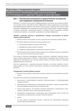 Модуль 6. Планирование успешной работы учащихся по проекту




Подготовка к следующему модулю
ПРЕДВАРИТЕЛЬНОЕ ПЛАНИРОВАНИЕ ДИДАКТИЧЕСКИХ МАТЕРИАЛОВ
ДЛЯ СОПРОВОЖДЕНИЯ И ПОДДЕРЖКИ УЧАЩИХСЯ (5 МИНУТНЫЙ ОБЗОР)
           Шаг 1. Рассмотрите возможности дидактических материалов
                  для поддержки саморазвития учеников
           В Модуле 7 вы будете использовать информационные технологии для создания материа
           лов, которые помогут вам работать более эффективно и будут применяться для организа
           ции образовательного процесса. Вы можете создать ресурс, например вики класса, чтобы
           поделиться информацией с учениками и их родителями, презентацию, которая моделиру
           ет процесс мышления, электронную таблицу, в которой сможете отслеживать прогресс
           в выполнении проекта, или онлайн исследование для сбора информации.

           Методы и средства обучения и преподавания, которые используются на разных
           этапах учебного проекта
              ❍   В начале проекта используйте методы и средства для постановки учебных целей.
              ❍   В течение проекта используйте методы и средства для.
                  ❑   мониторинга прогресса относительно целей;
                  ❑   приобретения новых знаний и умений;
                  ❑   отработки, корректировки и применения знаний и умений.
              ❍   В конце проекта используйте методы и средства для помощи ученикам в понимании
                  того, достигли ли они поставленных целей.
           Эти методы и средства поддерживают процесс обучения и отражают стратегии оцени
           вания, которые обсуждались в Модуле 2. Просмотрите следующие идеи и добавьте свои
           собственные. Рассмотрите, как эти идеи можно развить для вашего проекта с помощью
           информационных технологий.
           Если вы сотрудничаете с другими учителями, обсудите, как лучше построить коллек
           тивную работу на этом занятии. Рассмотрите возможность использования совместного
           веб сайта.

           Планирование успешной работы учеников
              ❍   В самом начале проекта используйте методы и средства для постановки целей обу
                  чения.
           Это может быть достигнуто посредством использования:
              1. презентации, способствующей развитию любознательности и структурирующей
                 запросы учеников;
              2. презентации или публикации для обсуждения ожиданий от проекта и сроков пред
                 ставления работы учениками и/или их родителями;
              3. печати плана проекта, что помогает ученикам действовать в соответствии с ожи
                 даниями, соблюдая этапы и сроки реализации проекта;
              4. электронных коммуникаций с родителями через электронную почту (e mail) или
                 веб ресурсы для прояснения ключевых моментов проекта;
              5. другое:
                  по ходу проекта используйте методы и средства для мониторинга прогресса
                  относительно целей обучения.


  6.14
 